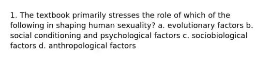 1. The textbook primarily stresses the role of which of the following in shaping human sexuality? a. evolutionary factors b. social conditioning and psychological factors c. sociobiological factors d. anthropological factors