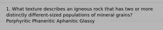 1. What texture describes an igneous rock that has two or more distinctly different-sized populations of mineral grains? Porphyritic Phaneritic Aphanitic Glassy