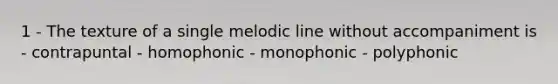 1 - The texture of a single melodic line without accompaniment is - contrapuntal - homophonic - monophonic - polyphonic