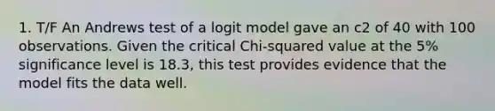 1. T/F An Andrews test of a logit model gave an c2 of 40 with 100 observations. Given the critical Chi-squared value at the 5% significance level is 18.3, this test provides evidence that the model fits the data well.