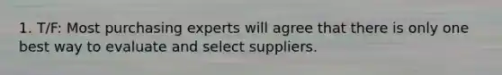 1. T/F: Most purchasing experts will agree that there is only one best way to evaluate and select suppliers.