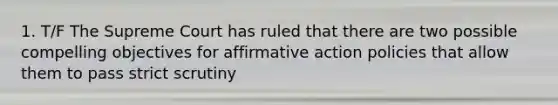 1. T/F The Supreme Court has ruled that there are two possible compelling objectives for affirmative action policies that allow them to pass strict scrutiny