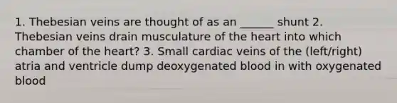 1. Thebesian veins are thought of as an ______ shunt 2. Thebesian veins drain musculature of the heart into which chamber of the heart? 3. Small cardiac veins of the (left/right) atria and ventricle dump deoxygenated blood in with oxygenated blood