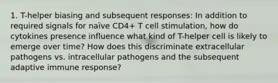 1. T-helper biasing and subsequent responses: In addition to required signals for naïve CD4+ T cell stimulation, how do cytokines presence influence what kind of T-helper cell is likely to emerge over time? How does this discriminate extracellular pathogens vs. intracellular pathogens and the subsequent adaptive immune response?