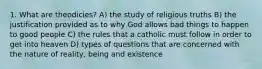 1. What are theodicies? A) the study of religious truths B) the justification provided as to why God allows bad things to happen to good people C) the rules that a catholic must follow in order to get into heaven D) types of questions that are concerned with the nature of reality, being and existence