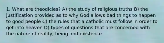 1. What are theodicies? A) the study of religious truths B) the justification provided as to why God allows bad things to happen to good people C) the rules that a catholic must follow in order to get into heaven D) types of questions that are concerned with the nature of reality, being and existence