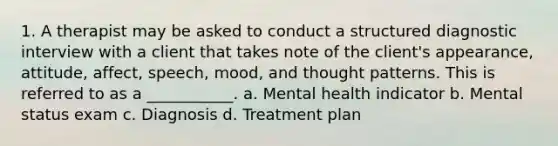 1. A therapist may be asked to conduct a structured diagnostic interview with a client that takes note of the client's appearance, attitude, affect, speech, mood, and thought patterns. This is referred to as a ___________. a. Mental health indicator b. Mental status exam c. Diagnosis d. Treatment plan