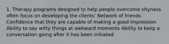 1. Therapy programs designed to help people overcome shyness often focus on developing the clients' Network of friends Confidence that they are capable of making a good impression Ability to say witty things at awkward moments Ability to keep a conversation going after it has been initiated