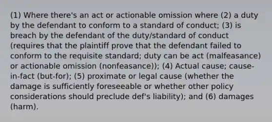 (1) Where there's an act or actionable omission where (2) a duty by the defendant to conform to a standard of conduct; (3) is breach by the defendant of the duty/standard of conduct (requires that the plaintiff prove that the defendant failed to conform to the requisite standard; duty can be act (malfeasance) or actionable omission (nonfeasance)); (4) Actual cause; cause-in-fact (but-for); (5) proximate or legal cause (whether the damage is sufficiently foreseeable or whether other policy considerations should preclude def's liability); and (6) damages (harm).