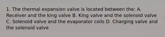 1. The thermal expansion valve is located between the: A. Receiver and the king valve B. King valve and the solenoid valve C. Solenoid valve and the evaporator coils D. Charging valve and the solenoid valve