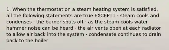 1. When the thermostat on a steam heating system is satisfied, all the following statements are true EXCEPT1 · steam cools and condenses · the burner shuts off · as the steam cools water hammer noise can be heard · the air vents open at each radiator to allow air back into the system · condensate continues to drain back to the boiler