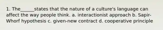 1. The______states that the nature of a culture's language can affect the way people think. a. interactionist approach b. Sapir-Whorf hypothesis c. given-new contract d. cooperative principle