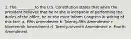 1. The__________to the U.S. Constitution states that when the president believes that he or she is incapable of performing the duties of the office, he or she must inform Congress in writing of this fact. a. Fifth Amendment b. Twenty-fifth Amendment c. Nineteenth Amendment d. Twenty-seventh Amendment e. Fourth Amendment