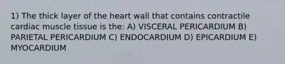 1) The thick layer of the heart wall that contains contractile cardiac muscle tissue is the: A) VISCERAL PERICARDIUM B) PARIETAL PERICARDIUM C) ENDOCARDIUM D) EPICARDIUM E) MYOCARDIUM