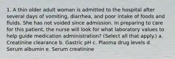 1. A thin older adult woman is admitted to the hospital after several days of vomiting, diarrhea, and poor intake of foods and fluids. She has not voided since admission. In preparing to care for this patient, the nurse will look for what laboratory values to help guide medication administration? (Select all that apply.) a. Creatinine clearance b. Gastric pH c. Plasma drug levels d. Serum albumin e. Serum creatinine