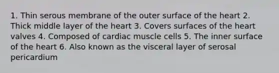 1. Thin serous membrane of the outer surface of the heart 2. Thick middle layer of the heart 3. Covers surfaces of the heart valves 4. Composed of cardiac muscle cells 5. The inner surface of the heart 6. Also known as the visceral layer of serosal pericardium