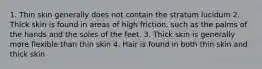 1. Thin skin generally does not contain the stratum lucidum 2. Thick skin is found in areas of high friction, such as the palms of the hands and the soles of the feet. 3. Thick skin is generally more flexible than thin skin 4. Hair is found in both thin skin and thick skin