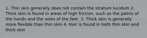 1. Thin skin generally does not contain the stratum lucidum 2. Thick skin is found in areas of high friction, such as the palms of the hands and the soles of the feet. 3. Thick skin is generally more flexible than thin skin 4. Hair is found in both thin skin and thick skin