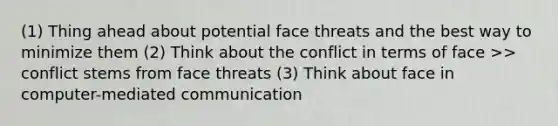 (1) Thing ahead about potential face threats and the best way to minimize them (2) Think about the conflict in terms of face >> conflict stems from face threats (3) Think about face in computer-mediated communication