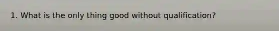 1. What is the only thing good without qualification?