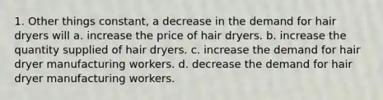 1. Other things constant, a decrease in the demand for hair dryers will a. increase the price of hair dryers. b. increase the quantity supplied of hair dryers. c. increase the demand for hair dryer manufacturing workers. d. decrease the demand for hair dryer manufacturing workers.