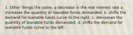 1. Other things the same, a decrease in the real interest rate a. increases the quantity of loanable funds demanded. b. shifts the demand for loanable funds curve to the right. c. decreases the quantity of loanable funds demanded. d. shifts the demand for loanable funds curve to the left.