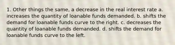 1. Other things the same, a decrease in the real interest rate a. increases the quantity of loanable funds demanded. b. shifts the demand for loanable funds curve to the right. c. decreases the quantity of loanable funds demanded. d. shifts the demand for loanable funds curve to the left.