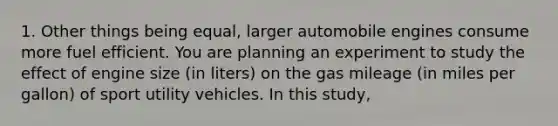 1. Other things being equal, larger automobile engines consume more fuel efficient. You are planning an experiment to study the effect of engine size (in liters) on the gas mileage (in miles per gallon) of sport utility vehicles. In this study,