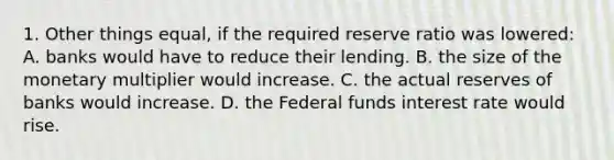 1. Other things equal, if the required reserve ratio was lowered: A. banks would have to reduce their lending. B. the size of the monetary multiplier would increase. C. the actual reserves of banks would increase. D. the Federal funds interest rate would rise.