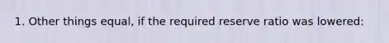 1. Other things equal, if the required reserve ratio was lowered: