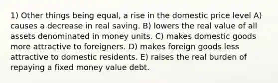 1) Other things being equal, a rise in the domestic price level A) causes a decrease in real saving. B) lowers the real value of all assets denominated in money units. C) makes domestic goods more attractive to foreigners. D) makes foreign goods less attractive to domestic residents. E) raises the real burden of repaying a fixed money value debt.