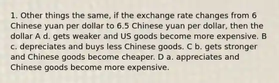 1. Other things the same, if the exchange rate changes from 6 Chinese yuan per dollar to 6.5 Chinese yuan per dollar, then the dollar A d. gets weaker and US goods become more expensive. B c. depreciates and buys less Chinese goods. C b. gets stronger and Chinese goods become cheaper. D a. appreciates and Chinese goods become more expensive.