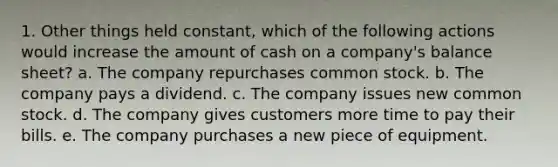 1. Other things held constant, which of the following actions would increase the amount of cash on a company's balance sheet? a. The company repurchases common stock. b. The company pays a dividend. c. The company issues new common stock. d. The company gives customers more time to pay their bills. e. The company purchases a new piece of equipment.