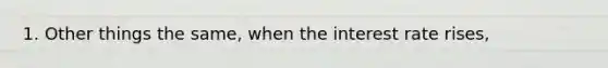 1. Other things the same, when the interest rate rises,