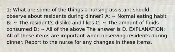 1: What are some of the things a nursing assistant should observe about residents during dinner? A: ~ Normal eating habit B: ~ The resident's dislike and likes C: ~ The amount of fluids consumed D: ~ All of the above The answer is D. EXPLANATION: All of these items are important when observing residents during dinner. Report to the nurse for any changes in these items.