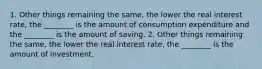 1. Other things remaining the same, the lower the real interest rate, the ________ is the amount of consumption expenditure and the ________ is the amount of saving. 2. Other things remaining the same, the lower the real interest rate, the ________ is the amount of investment.