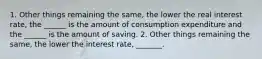 1. Other things remaining the​ same, the lower the real interest​ rate, the​ ______ is the amount of consumption expenditure and the​ ______ is the amount of saving. 2. Other things remaining the​ same, the lower the interest​ rate, _______.