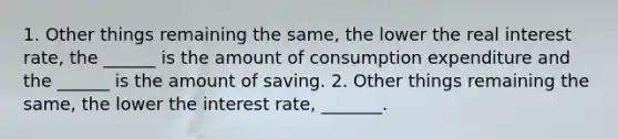 1. Other things remaining the​ same, the lower the real interest​ rate, the​ ______ is the amount of consumption expenditure and the​ ______ is the amount of saving. 2. Other things remaining the​ same, the lower the interest​ rate, _______.