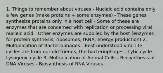 1. Things to remember about viruses - Nucleic acid contains only a few genes (make proteins + some enzymes) - These genes synthesize proteins only in a host cell - Some of these are enzymes that are concerned with replication or processing viral nucleic acid - Other enzymes are supplied by the host (enzymes for protein synthesis; ribosomes; tRNA, energy production) 2. Multiplication of Bacteriophages - Best understood viral life cycles are from our old friends, the bacteriophages - Lytic cycle - Lysogenic cycle 3. Multiplication of Animal Cells - Biosynthesis of DNA Viruses - Biosynthesis of RNA Viruses