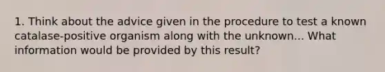 1. Think about the advice given in the procedure to test a known catalase-positive organism along with the unknown... What information would be provided by this result?