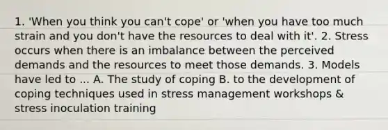 1. 'When you think you can't cope' or 'when you have too much strain and you don't have the resources to deal with it'. 2. Stress occurs when there is an imbalance between the perceived demands and the resources to meet those demands. 3. Models have led to ... A. The study of coping B. to the development of coping techniques used in stress management workshops & stress inoculation training