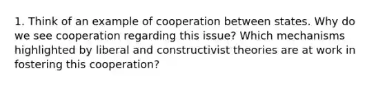 1. Think of an example of cooperation between states. Why do we see cooperation regarding this issue? Which mechanisms highlighted by liberal and constructivist theories are at work in fostering this cooperation?