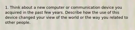 1. Think about a new computer or communication device you acquired in the past few years. Describe how the use of this device changed your view of the world or the way you related to other people.