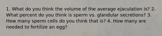 1. What do you think the volume of the average ejaculation is? 2. What percent do you think is sperm vs. glandular secretions? 3. How many sperm cells do you think that is? 4. How many are needed to fertilize an egg?