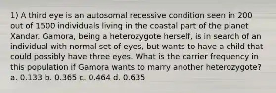 1) A third eye is an autosomal recessive condition seen in 200 out of 1500 individuals living in the coastal part of the planet Xandar. Gamora, being a heterozygote herself, is in search of an individual with normal set of eyes, but wants to have a child that could possibly have three eyes. What is the carrier frequency in this population if Gamora wants to marry another heterozygote? a. 0.133 b. 0.365 c. 0.464 d. 0.635