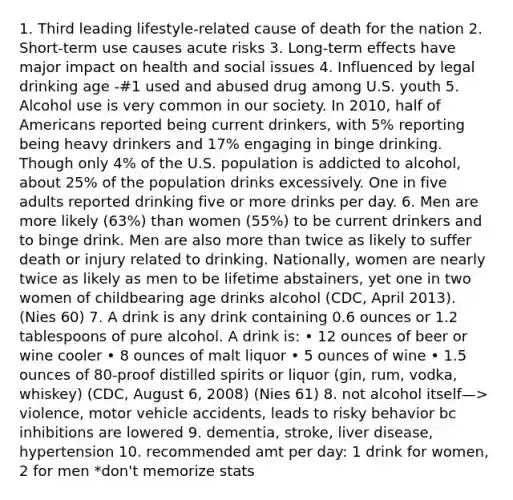 1. Third leading lifestyle-related cause of death for the nation 2. Short-term use causes acute risks 3. Long-term effects have major impact on health and social issues 4. Influenced by legal drinking age -#1 used and abused drug among U.S. youth 5. Alcohol use is very common in our society. In 2010, half of Americans reported being current drinkers, with 5% reporting being heavy drinkers and 17% engaging in binge drinking. Though only 4% of the U.S. population is addicted to alcohol, about 25% of the population drinks excessively. One in five adults reported drinking five or more drinks per day. 6. Men are more likely (63%) than women (55%) to be current drinkers and to binge drink. Men are also more than twice as likely to suffer death or injury related to drinking. Nationally, women are nearly twice as likely as men to be lifetime abstainers, yet one in two women of childbearing age drinks alcohol (CDC, April 2013). (Nies 60) 7. A drink is any drink containing 0.6 ounces or 1.2 tablespoons of pure alcohol. A drink is: • 12 ounces of beer or wine cooler • 8 ounces of malt liquor • 5 ounces of wine • 1.5 ounces of 80-proof distilled spirits or liquor (gin, rum, vodka, whiskey) (CDC, August 6, 2008) (Nies 61) 8. not alcohol itself—> violence, motor vehicle accidents, leads to risky behavior bc inhibitions are lowered 9. dementia, stroke, liver disease, hypertension 10. recommended amt per day: 1 drink for women, 2 for men *don't memorize stats