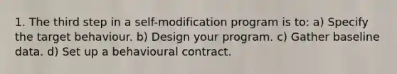 1. The third step in a self-modification program is to: a) Specify the target behaviour. b) Design your program. c) Gather baseline data. d) Set up a behavioural contract.