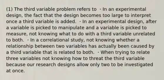 (1) The third variable problem refers to ・In an experimental design, the fact that the design becomes too large to interpret once a third variable is added. ・In an experimental design, after a variable is picked to manipulate and a variable is picked to measure, not knowing what to do with a third variable unrelated to both. ・In a correlational study, not knowing whether a relationship between two variables has actually been caused by a third variable that is related to both. ・When trying to relate three variables not knowing how to threat the third variable because our research designs allow only two to be investigated at once.