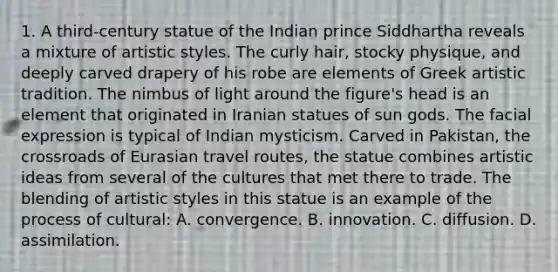 1. A third-century statue of the Indian prince Siddhartha reveals a mixture of artistic styles. The curly hair, stocky physique, and deeply carved drapery of his robe are elements of Greek artistic tradition. The nimbus of light around the figure's head is an element that originated in Iranian statues of sun gods. The facial expression is typical of Indian mysticism. Carved in Pakistan, the crossroads of Eurasian travel routes, the statue combines artistic ideas from several of the cultures that met there to trade. The blending of artistic styles in this statue is an example of the process of cultural: A. convergence. B. innovation. C. diffusion. D. assimilation.