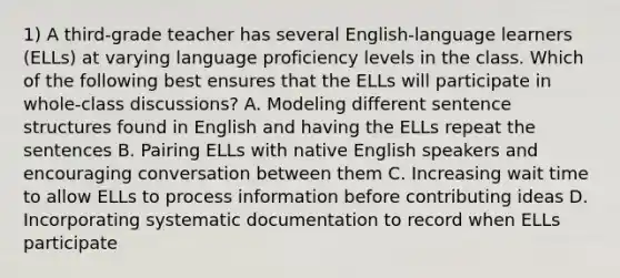 1) A third-grade teacher has several English-language learners (ELLs) at varying language proficiency levels in the class. Which of the following best ensures that the ELLs will participate in whole-class discussions? A. Modeling different sentence structures found in English and having the ELLs repeat the sentences B. Pairing ELLs with native English speakers and encouraging conversation between them C. Increasing wait time to allow ELLs to process information before contributing ideas D. Incorporating systematic documentation to record when ELLs participate